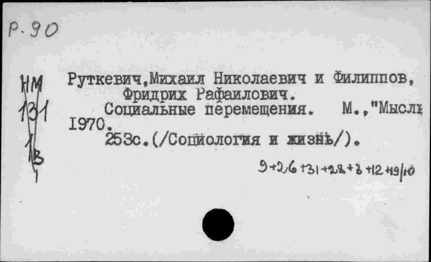 ﻿Р~30
1М
т
Руткевич,Михаил Николаевич и Филиппов, Фридрих Рафаилович.
Социальные перемещения. М.,"Мысл1
1970.
253с. (/Социология и жизйЬ/).
гг>1 плзъ